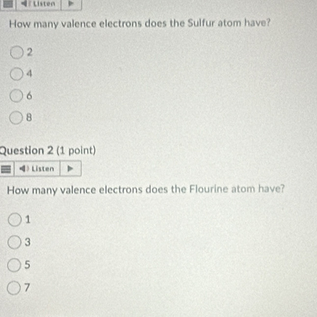 How many valence electrons does the Sulfur atom have?
2
4
6
8
Question 2 (1 point)
Listen
How many valence electrons does the Flourine atom have?
1
3
5
7