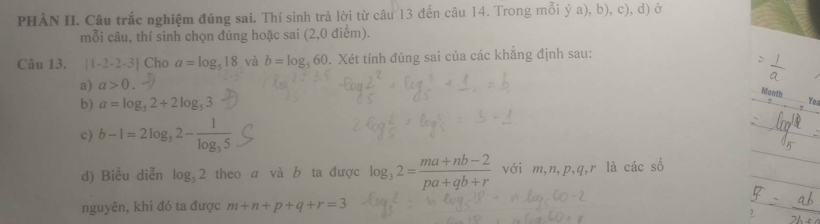 PHÀN II. Câu trắc nghiệm đúng sai. Thí sinh trả lời từ câu 13 đến câu 14. Trong mỗi ý a), b), c), d) ở 
mỗi câu, thí sinh chọn đúng hoặc sai (2,0 điểm). 
Câu 13. [1-2-2-3] Cho a=log _518 và b=log _560. Xét tính đúng sai của các khắng định sau: 
a) a>0. 
Month 
b) a=log _52+2log _53
Yea 
c) b-1=2log _32-frac 1log _35
d) Biểu diễn log _32 theo a và b ta được log _32= (ma+nb-2)/pa+qb+r  với m, n, p, q, r là các số 
nguyên, khi đó ta được m+n+p+q+r=3