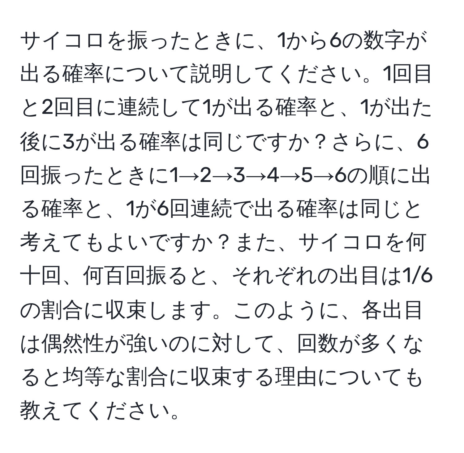 サイコロを振ったときに、1から6の数字が出る確率について説明してください。1回目と2回目に連続して1が出る確率と、1が出た後に3が出る確率は同じですか？さらに、6回振ったときに1→2→3→4→5→6の順に出る確率と、1が6回連続で出る確率は同じと考えてもよいですか？また、サイコロを何十回、何百回振ると、それぞれの出目は1/6の割合に収束します。このように、各出目は偶然性が強いのに対して、回数が多くなると均等な割合に収束する理由についても教えてください。