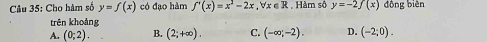 Cho hàm số y=f(x) có đạo hàm f'(x)=x^2-2x, forall x∈ R. Hàm số y=-2f(x) đồng biên
trên khoảng
A. (0;2). B. (2;+∈fty ). C. (-∈fty ;-2). D. (-2;0).