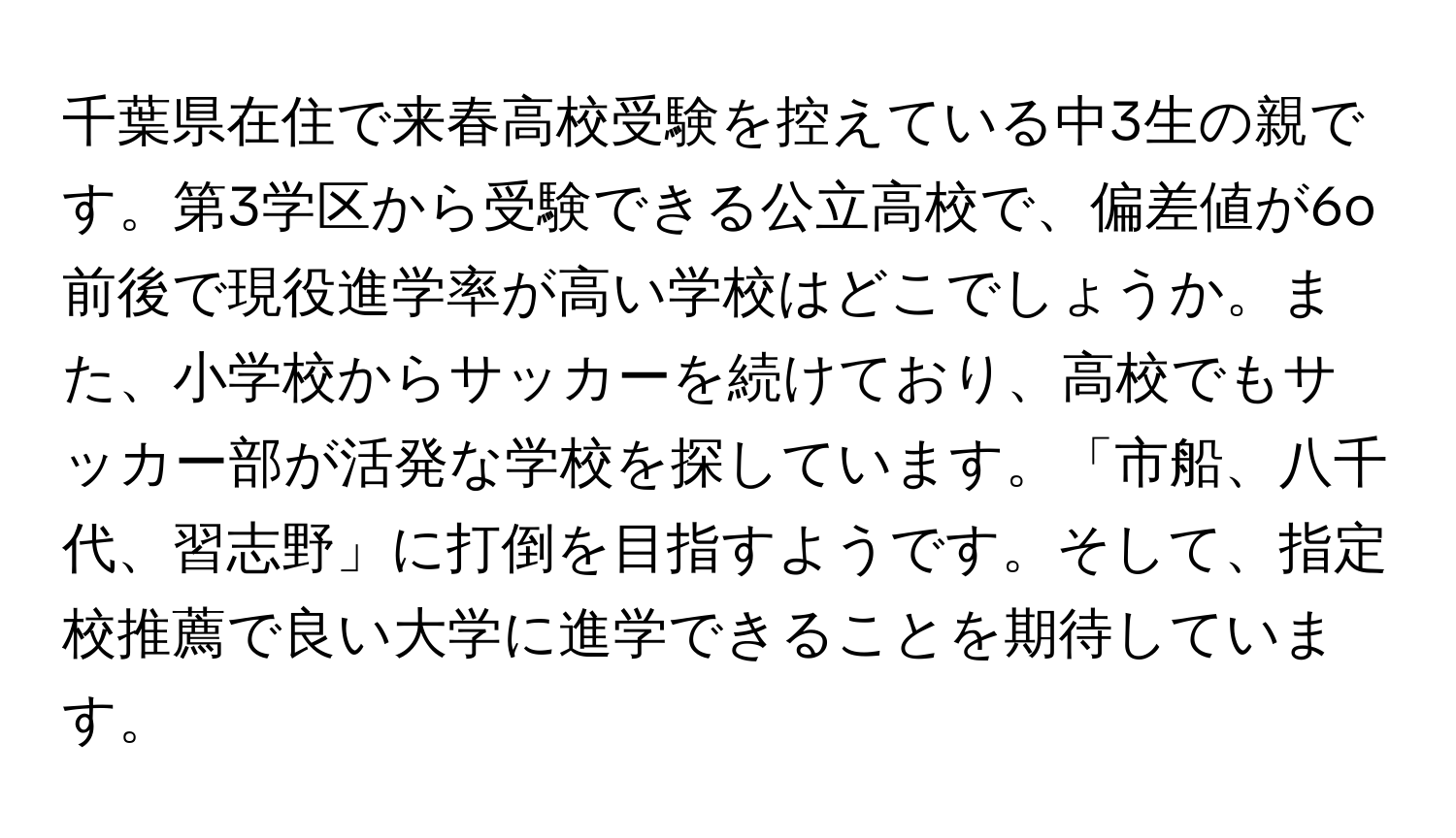 千葉県在住で来春高校受験を控えている中3生の親です。第3学区から受験できる公立高校で、偏差値が6o前後で現役進学率が高い学校はどこでしょうか。また、小学校からサッカーを続けており、高校でもサッカー部が活発な学校を探しています。「市船、八千代、習志野」に打倒を目指すようです。そして、指定校推薦で良い大学に進学できることを期待しています。