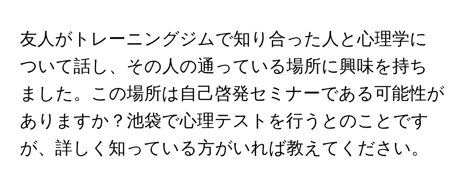 友人がトレーニングジムで知り合った人と心理学について話し、その人の通っている場所に興味を持ちました。この場所は自己啓発セミナーである可能性がありますか？池袋で心理テストを行うとのことですが、詳しく知っている方がいれば教えてください。