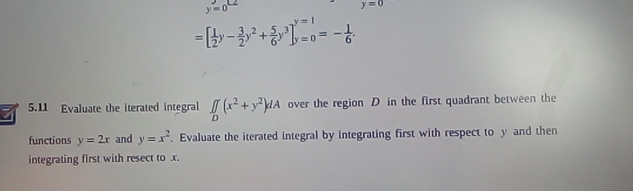 y=0^(LZ)
y=0
=[ 1/2 y- 3/2 y^2+ 5/6 y^3]_(y=0)^(y=1)=- 1/6 . 
5.11 Evaluate the iterated integral ∈t ∈tlimits _D(x^2+y^2)dA over the region D in the first quadrant between the 
functions y=2x and y=x^2. Evaluate the iterated integral by integrating first with respect to y and then 
integrating first with resect to x.