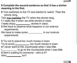 Complete the second sentence so that it has a similar 
meaning to the first. 
0 Tom switched on the TV and started to watch. Then the 
phone rang. 
Tom was watching the TV when the phone rang. 
1 I really like it when we write stories in class. 
I really enjoy 
2 We have to observe what happens in our science stories in class. 
We have to make some experiments. _in our science 
experiments. 
3 Try not to spend too much money in town. 
Try to avoid 
4 I never went to the countryside when I was little. too much money in town. 
_ 
Who 5 Sam's waiting for someone - who is it? to go to the countryside when I was little. 
for?