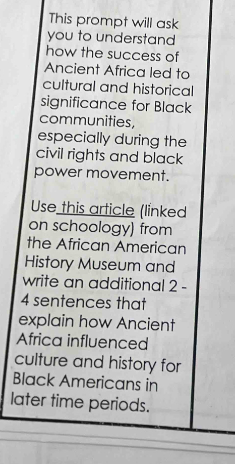 This prompt will ask 
you to understand 
how the success of 
Ancient Africa led to 
cultural and historical 
significance for Black 
communities, 
especially during the 
civil rights and black 
power movement. 
Use this article (linked 
on schoology) from 
the African American 
History Museum and 
write an additional 2 - 
4 sentences that 
explain how Ancient 
Africa influenced 
culture and history for 
Black Americans in 
later time periods.