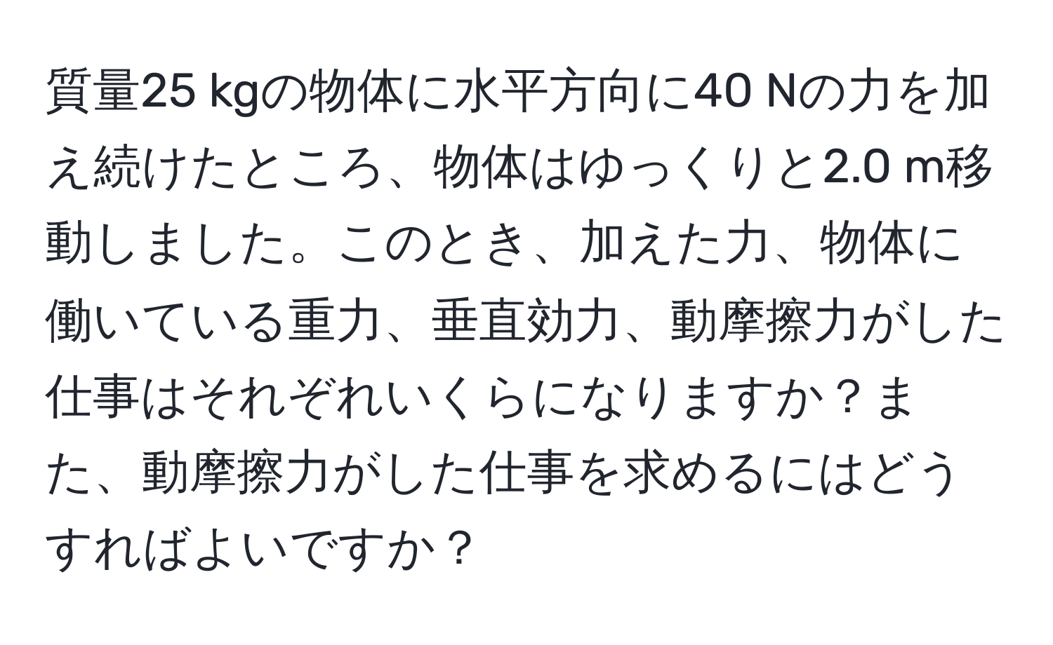 質量25 kgの物体に水平方向に40 Nの力を加え続けたところ、物体はゆっくりと2.0 m移動しました。このとき、加えた力、物体に働いている重力、垂直効力、動摩擦力がした仕事はそれぞれいくらになりますか？また、動摩擦力がした仕事を求めるにはどうすればよいですか？