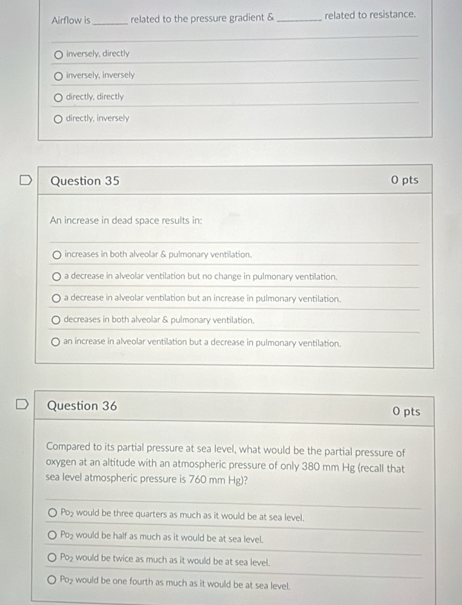 Airflow is_ related to the pressure gradient & _related to resistance.
inversely, directly
inversely, inversely
directly, directly
directly, inversely
Question 35 0 pts
An increase in dead space results in:
increases in both alveolar & pulmonary ventilation.
a decrease in alveolar ventilation but no change in pulmonary ventilation.
a decrease in alveolar ventilation but an increase in pulmonary ventilation.
decreases in both alveolar & pulmonary ventilation.
an increase in alveolar ventilation but a decrease in pulmonary ventilation.
Question 36
0 pts
Compared to its partial pressure at sea level, what would be the partial pressure of
oxygen at an altitude with an atmospheric pressure of only 380 mm Hg (recall that
sea level atmospheric pressure is 760 mm Hg)?
Po_2 would be three quarters as much as it would be at sea level.
Po_2 would be half as much as it would be at sea level.
Po_2 would be twice as much as it would be at sea level.
Po_2 would be one fourth as much as it would be at sea level.