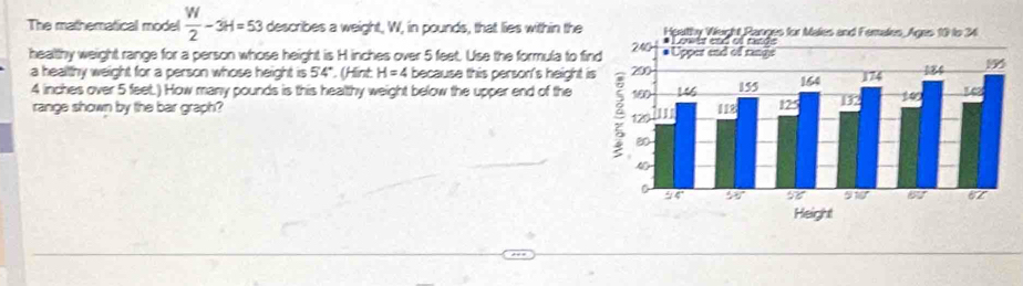 The mathematical model  W/2 -3H=53 describes a weight, W, in pounds, that lies within the 
healthy weight range for a person whose height is H inches over 5 feet. Use the formula to fi 
a healthy weight for a person whose height is 54°. (Hint H=4 because this person's height
4 inches over 5 feet.) How many pounds is this healthy weight below the upper end of the 
range shown by the bar graph?