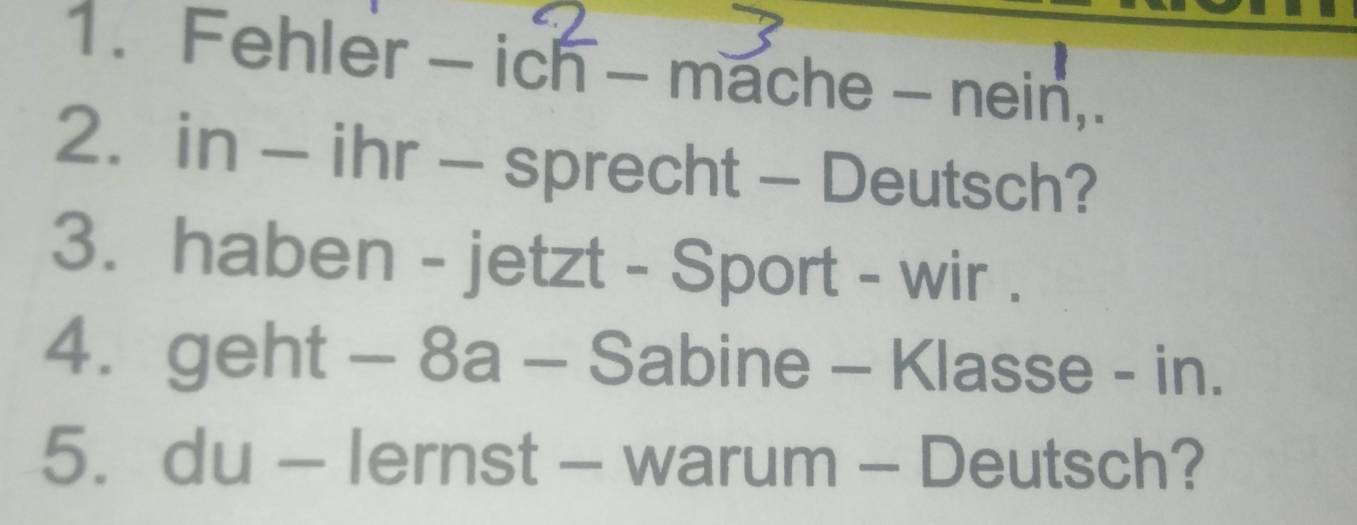 Fehler -icoverline n 
- ma C=115 - nein, 
2. in - ihr - sprecht - Deutsch? 
3. haben - jetzt - Sport - wir . 
4. geht-8a-S abine - Klasse - in. 
5. du-lernst- - warum - Deutsch?