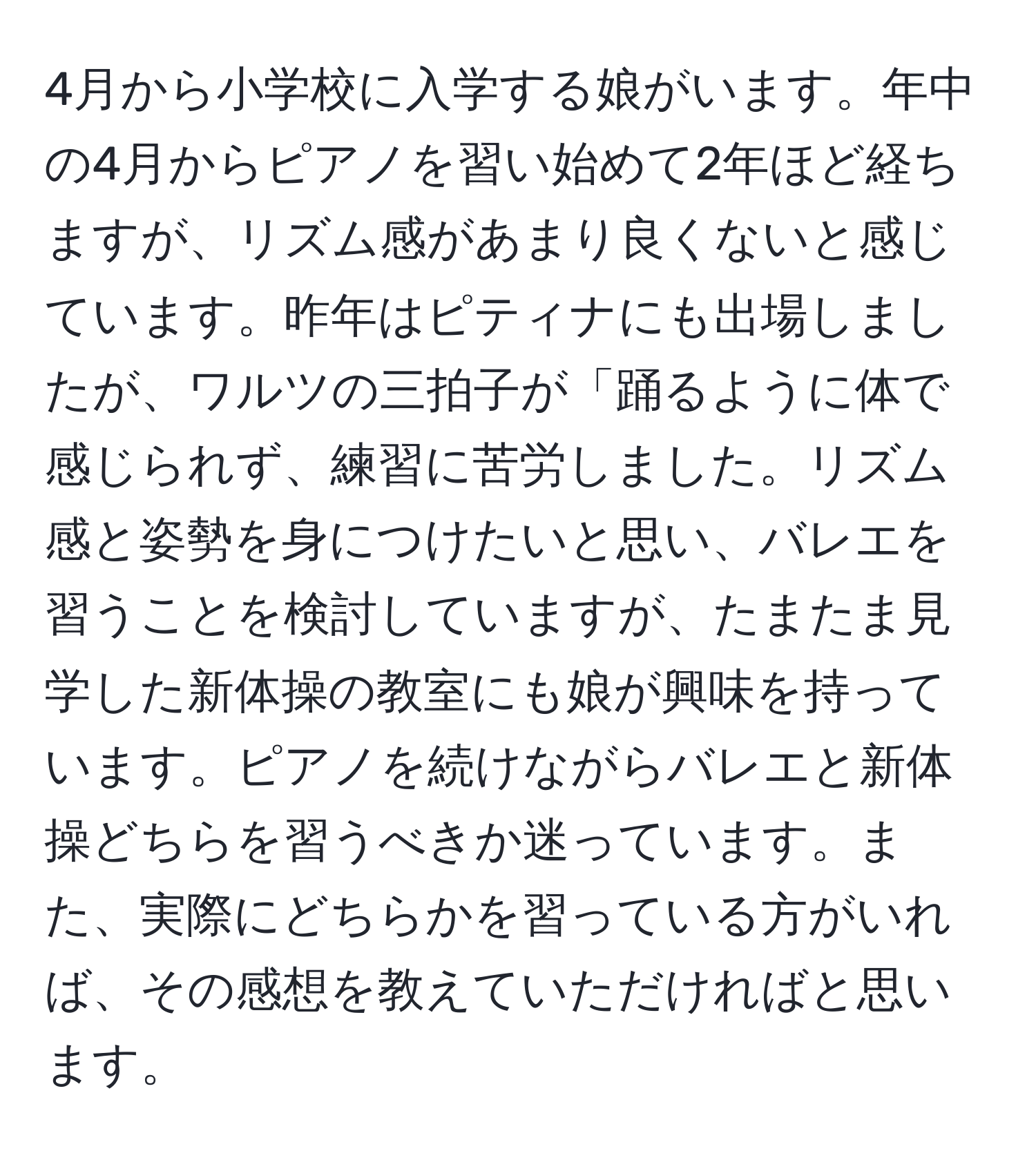 4月から小学校に入学する娘がいます。年中の4月からピアノを習い始めて2年ほど経ちますが、リズム感があまり良くないと感じています。昨年はピティナにも出場しましたが、ワルツの三拍子が「踊るように体で感じられず、練習に苦労しました。リズム感と姿勢を身につけたいと思い、バレエを習うことを検討していますが、たまたま見学した新体操の教室にも娘が興味を持っています。ピアノを続けながらバレエと新体操どちらを習うべきか迷っています。また、実際にどちらかを習っている方がいれば、その感想を教えていただければと思います。