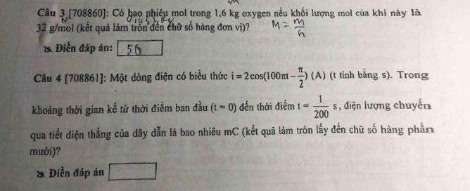 [708860]: Có bao nhiêu mol trong 1,6 kg oxygen nếu khối lượng mol của khí này là
32 g/mol (kết quả làm trồn đến chữ số hàng đơn vị)? 
Điền đáp án: 
Câu 4 [708861]: Một dòng điện có biều thức i=2cos (100π t- π /2 )(A) (t tính bằng s). Trong 
khoáng thời gian kể từ thời điểm ban đầu (t=0) đến thời điểm t= 1/200 s , điện lượng chuyển 
qua tiết diện thẳng của dây dẫn là bao nhiêu mC (kết quả làm tròn lấy đến chữ số hàng phần 
mười)? 
Điền đáp án