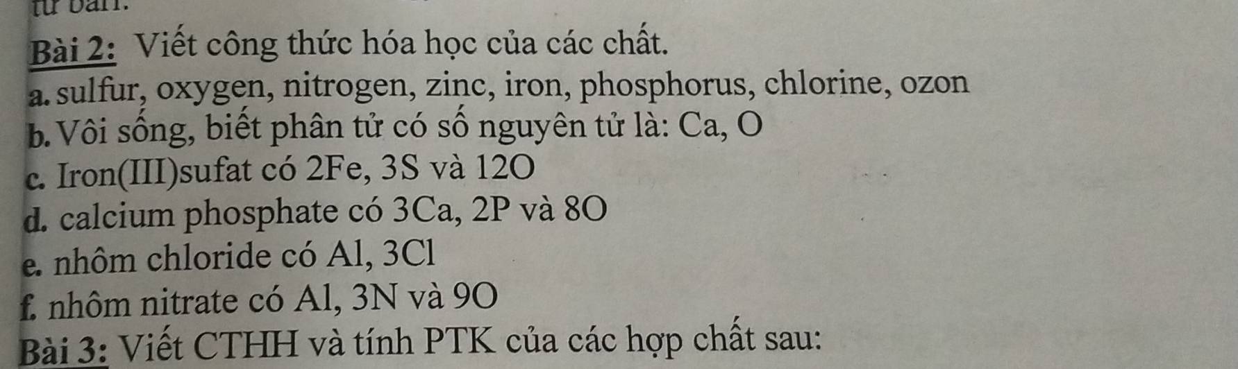 tu barr. 
Bài 2: Viết công thức hóa học của các chất. 
a. sulfur, oxygen, nitrogen, zinc, iron, phosphorus, chlorine, ozon 
b. Vôi sống, biết phân tử có số nguyên tử là: Ca, O 
c. Iron(III)sufat có 2Fe, 3S và 12O 
d. calcium phosphate có 3Ca, 2P và 80
e. nhôm chloride có Al, 3Cl
f. nhôm nitrate có Al, 3N và 90
Bài 3: Viết CTHH và tính PTK của các hợp chất sau: