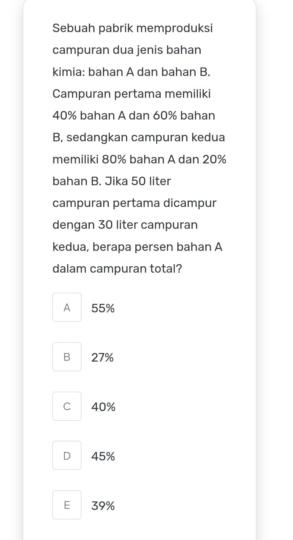 Sebuah pabrik memproduksi
campuran dua jenis bahan
kimia: bahan A dan bahan B.
Campuran pertama memiliki
40% bahan A dan 60% bahan
B, sedangkan campuran kedua
memiliki 80% bahan A dan 20%
bahan B. Jika 50 liter
campuran pertama dicampur
dengan 30 liter campuran
kedua, berapa persen bahan A
dalam campuran total?
A 55%
B 27%
C 40%
D 45%
E 39%