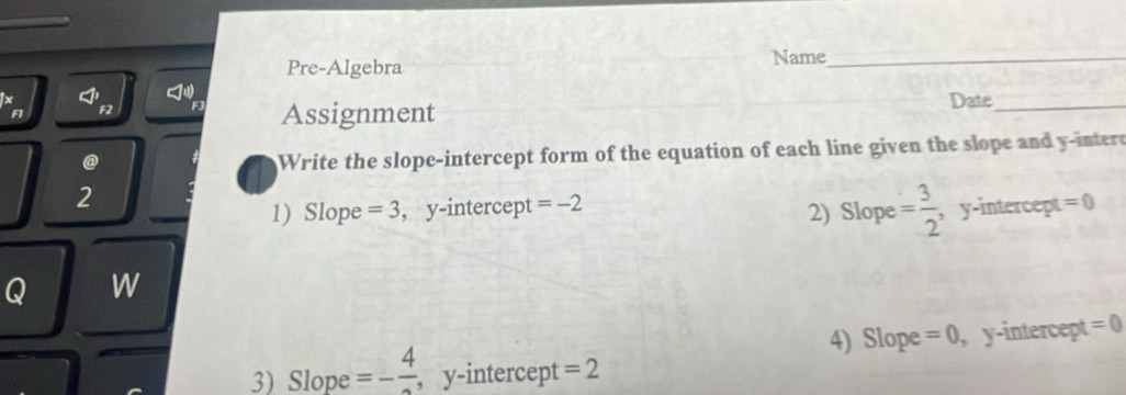 Pre-Algebra 
Name_ 
F F2 F3 Assignment Date_ 
@ 
Write the slope-intercept form of the equation of each line given the slope and y -inter 
2 
2) Slope = 3/2 
1) Slope =3 , y -intercep t=-2 , y-intercept =0
Q W 
4) Slope =0 , y-intercept =0
3) Slope =-frac 4 , y-intercept =2