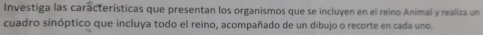 Investiga las características que presentan los organismos que se incluyen en el reino Animal y realiza un 
cuadro sinóptico que incluya todo el reino, acompañado de un dibujo o recorte en cada uno.