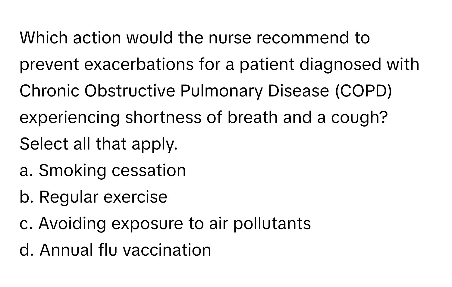 Which action would the nurse recommend to prevent exacerbations for a patient diagnosed with Chronic Obstructive Pulmonary Disease (COPD) experiencing shortness of breath and a cough? Select all that apply.

a. Smoking cessation 
b. Regular exercise 
c. Avoiding exposure to air pollutants 
d. Annual flu vaccination