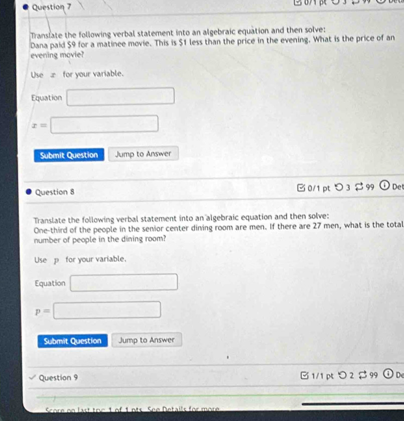 Translate the following verbal statement into an algebraic equation and then solve: 
Dana paid $9 for a matinee movie. This is $1 less than the price in the evening. What is the price of an 
evening movie? 
Use æfor your variable. 
Equation □
x=□
Submit Question Jump to Answer 
Question 8 0/1 pt 3 2 99 ⓘDet 
Translate the following verbal statement into an algebraic equation and then solve: 
One-third of the people in the senior center dining room are men. If there are 27 men, what is the total 
number of people in the dining room? 
Use p for your variable, 
Equation □
p=□
Submit Question Jump to Answer 
Question 9 B 1/1 ptつ 2$ 99 De 
Score on last toe 1 of 1 ots. See Details for more