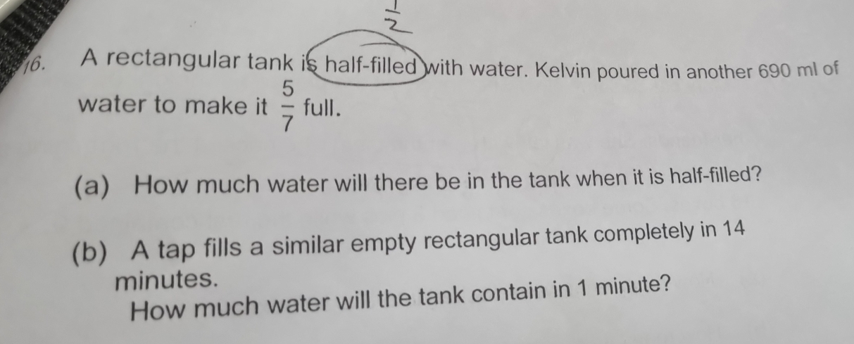 A rectangular tank is half-filled with water. Kelvin poured in another 690 ml of 
water to make it  5/7  full. 
(a) How much water will there be in the tank when it is half-filled? 
(b) A tap fills a similar empty rectangular tank completely in 14
minutes. 
How much water will the tank contain in 1 minute?