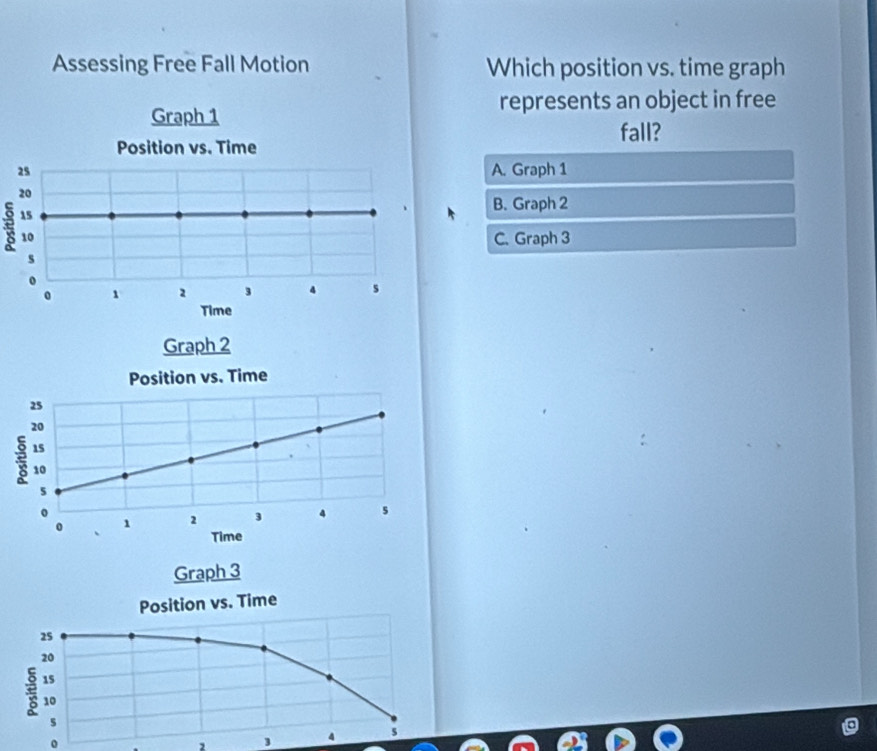 Assessing Free Fall Motion Which position vs. time graph
represents an object in free
Graph 1
fall?
Position vs. Time
25 A. Graph 1
20
15
B. Graph 2
10 C. Graph 3
s
o
0 1 2 3 4 s
Time
Graph 2
Position vs. Time
25
20
ξ 15.
10
5
。
0 1 2 3 4 5
Time
Graph 3
Position vs. Time
25
20
10
s
2