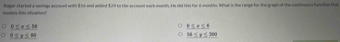 Roger started a savings account with $56 and added $24 to the account each month. He did this for 6 months. What is the range for the graph of the continuous function that
models this situation?
0≤ x≤ 56
0≤ x≤ 6
0≤ y≤ 80
56≤ y≤ 200
