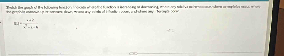 Sketch the graph of the following function. Indicate where the function is increasing or decreasing, where any relative extrema occur, where asymptotes occur, where 
the graph is concave up or concave down, where any points of inflection occur, and where any intercepts occur.
f(x)= (x+2)/x^2-x-6 