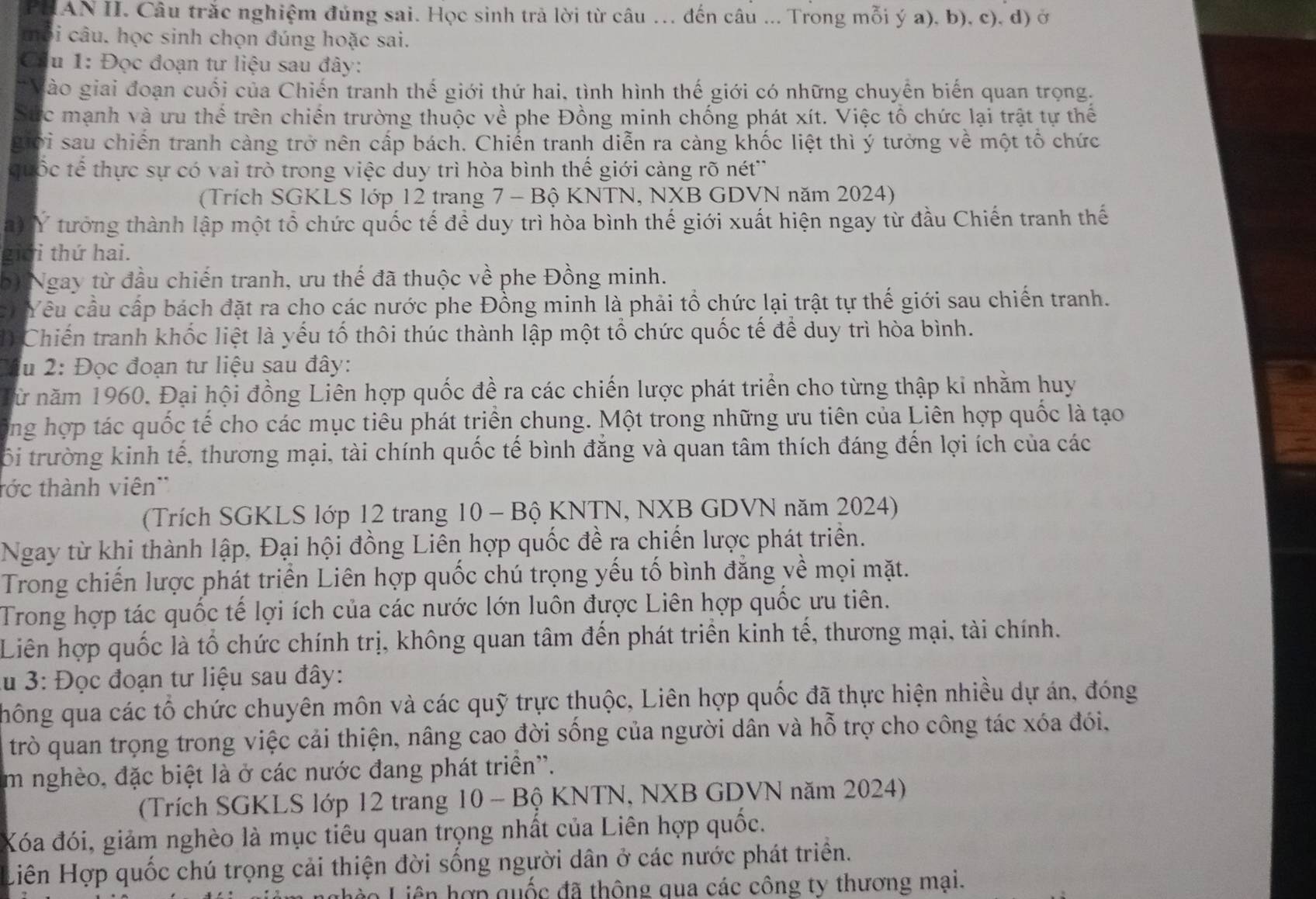 PHAN II. Câu trắc nghiệm đủng sai. Học sinh trả lời từ câu ... đến câu ... Trong mỗi ý a), b), c), d) ở
tôi câu. học sinh chọn đúng hoặc sai.
a u 1: Đọc đoạn tư liệu sau đây:
gào giai đoạn cuối của Chiến tranh thế giới thứ hai, tình hình thế giới có những chuyền biến quan trọng.
Sức mạnh và ưu thể trên chiến trường thuộc về phe Đồng minh chống phát xít. Việc tổ chức lại trật tự thể
giới sau chiến tranh càng trở nên cấp bách. Chiến tranh diễn ra càng khốc liệt thì ý tưởng về một tổ chức
t uốc tế thực sự có vai trò trong việc duy trì hòa bình thế giới càng rõ nét''
(Trích SGKLS lớp 12 trang 7 - Bộ KNTN, NXB GDVN năm 2024)
a) Ý tướng thành lập một tổ chức quốc tế để duy trì hòa bình thế giới xuất hiện ngay từ đầu Chiến tranh thế
giới thứ hai.
b) Ngay từ đầu chiến tranh, ưu thế đã thuộc về phe Đồng minh.
c  Yêu cầu cấp bách đặt ra cho các nước phe Đồng minh là phải tổ chức lại trật tự thế giới sau chiến tranh.
1) Chiến tranh khốc liệt là yếu tố thôi thúc thành lập một tổ chức quốc tế để duy trì hòa bình.
ầu 2: Đọc đoạn tư liệu sau đây:
Từ năm 1960. Đại hội đồng Liên hợp quốc đề ra các chiến lược phát triển cho từng thập kỉ nhằm huy
ông hợp tác quốc tế cho các mục tiêu phát triển chung. Một trong những ưu tiên của Liên hợp quốc là tạo
ối trường kinh tế, thương mại, tài chính quốc tế bình đẳng và quan tâm thích đáng đến lợi ích của các
tớc thành viên''
(Trích SGKLS lớp 12 trang 10 - Bộ KNTN, NXB GDVN năm 2024)
Ngay từ khi thành lập, Đại hội đồng Liên hợp quốc đề ra chiến lược phát triển.
Trong chiến lược phát triển Liên hợp quốc chú trọng yếu tố bình đẳng yề mọi mặt.
Trong hợp tác quốc tế lợi ích của các nước lớn luôn được Liên hợp quốc ưu tiên.
Liên hợp quốc là tổ chức chính trị, không quan tâm đến phát triển kinh tế, thương mại, tài chính.
lu 3: Đọc đoạn tư liệu sau đây:
hông qua các tổ chức chuyên môn và các quỹ trực thuộc, Liên hợp quốc đã thực hiện nhiều dự án, đóng
trò quan trọng trong việc cải thiện, nâng cao đời sống của người dân và hỗ trợ cho công tác xóa đói,
im nghèo, đặc biệt là ở các nước đang phát triển''.
(Trích SGKLS lớp 12 trang 10 - Bộ KNTN, NXB GDVN năm 2024)
Xóa đói, giảm nghèo là mục tiêu quan trọng nhất của Liên hợp quốc.
Liên Hợp quốc chú trọng cải thiện đời sống người dân ở các nước phát triển.
Li o   iê  ợp quốc đã thông qua các công ty thương mại.