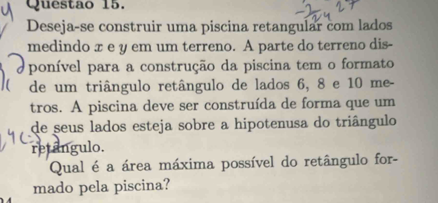 Deseja-se construir uma piscina retangular com lados 
medindo x e y em um terreno. A parte do terreno dis- 
ponível para a construção da piscina tem o formato 
 de um triângulo retângulo de lados 6, 8 e 10 me- 
tros. A piscina deve ser construída de forma que um 
de seus lados esteja sobre a hipotenusa do triângulo 
retângulo. 
Qual é a área máxima possível do retângulo for- 
mado pela piscina?