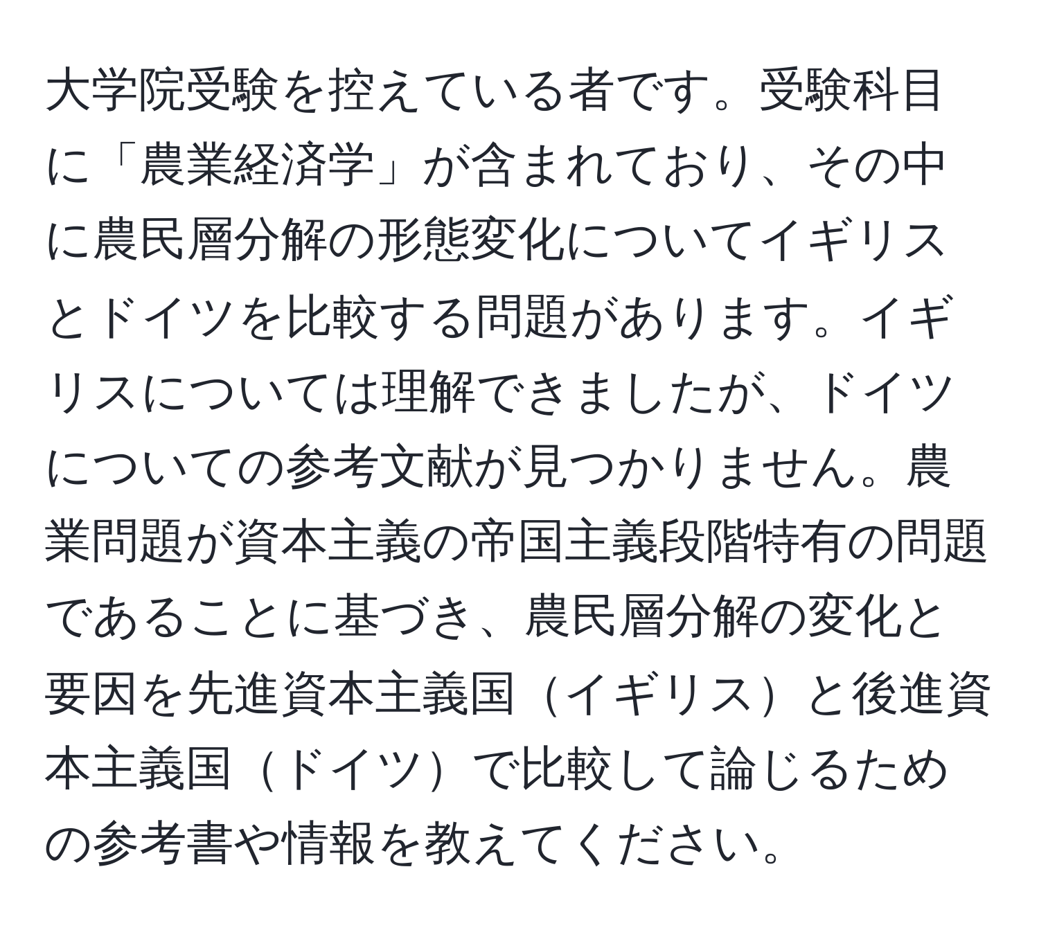 大学院受験を控えている者です。受験科目に「農業経済学」が含まれており、その中に農民層分解の形態変化についてイギリスとドイツを比較する問題があります。イギリスについては理解できましたが、ドイツについての参考文献が見つかりません。農業問題が資本主義の帝国主義段階特有の問題であることに基づき、農民層分解の変化と要因を先進資本主義国イギリスと後進資本主義国ドイツで比較して論じるための参考書や情報を教えてください。