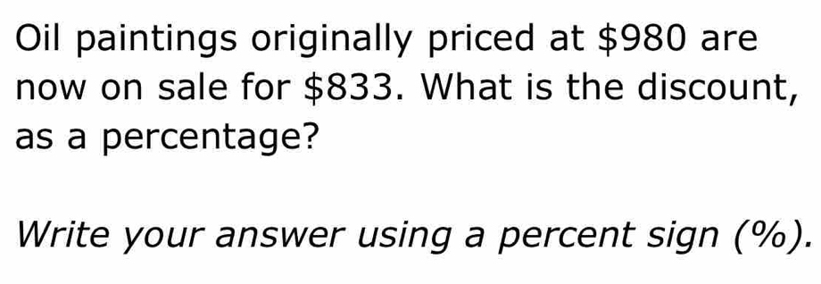 Oil paintings originally priced at $980 are 
now on sale for $833. What is the discount, 
as a percentage? 
Write your answer using a percent sign (%).