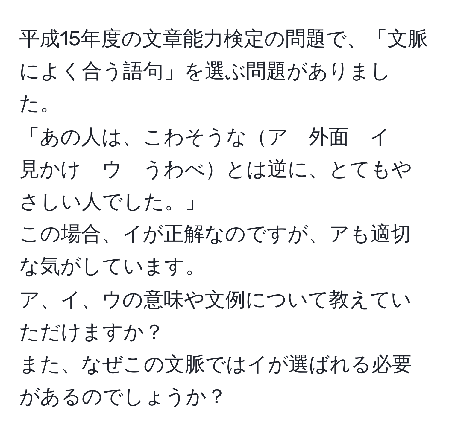 平成15年度の文章能力検定の問題で、「文脈によく合う語句」を選ぶ問題がありました。  
「あの人は、こわそうなア　外面　イ　見かけ　ウ　うわべとは逆に、とてもやさしい人でした。」  
この場合、イが正解なのですが、アも適切な気がしています。  
ア、イ、ウの意味や文例について教えていただけますか？  
また、なぜこの文脈ではイが選ばれる必要があるのでしょうか？