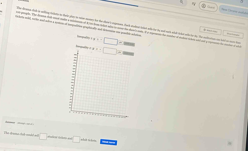 ton 
0 
Guest New Chrome available 
The drama club is selling tickets to their play to raise money for the show's expenses. Each student ticket sells for $4 and each adult ticket sells for $9. The auditorium can hold no more tha 
tickets sold, write and solve a system of inequalities graphically and determine one possible solution.
% 10 people. The drama club must make a minimum of $720 from ticket sales to cover the show's costs. If æ represents the number of student tickets sold and y represents the number of adu 
@ Watch Vides Show Examples 
Inequality 1:y≥ -□  pw/pw  ===á I=== 
Inequality 2:y≥slant -□  ya/ybd 
Answer Attempt s out of 2 
The drama club could sell □ student tickets and □ adult tickets. Subesit Anuwez