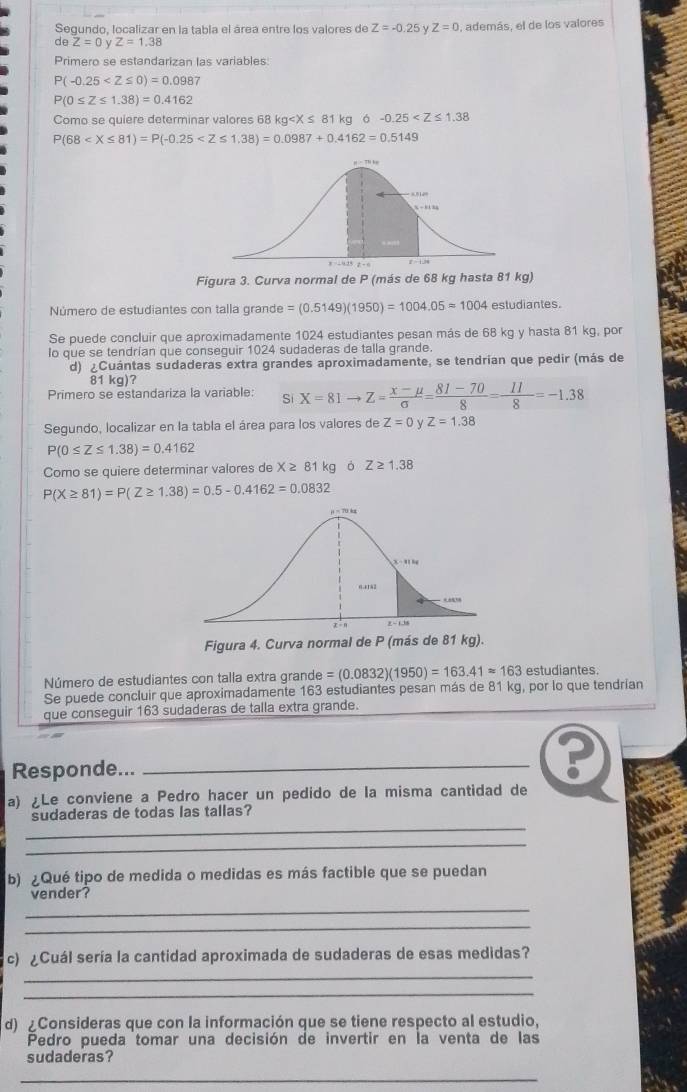 Segundo, localizar en la tabla el área entre los valores de Z=-0.25 Z=0 , además, el de los valores
C θ Z=0yZ=1.38
Primero se estandarizan las variables.
P(-0.25
P(0≤ Z≤ 1.38)=0.4162
Como se quiere determinar valores 68 kg 81 kg ó -0.25
P(68
Figura 3. Curva normal de P (más de 68 kg hasta 81 kg)
Número de estudiantes con talla grande =(0.5149)(1950)=1004.05=1004 estudiantes.
Se puede concluir que aproximadamente 1024 estudiantes pesan más de 68 kg y hasta 81 kg, por
lo que se tendrían que conseguir 1024 sudaderas de talla grande.
d) ¿Cuántas sudaderas extra grandes aproximadamente, se tendrian que pedir (más de
81 kg)?
Primero se estandariza la variable: Si X=81to Z= (x-mu )/sigma  = (81-70)/8 = 11/8 =-1.38
Segundo, localizar en la tabla el área para los valores de Z=0 Z=1.38
P(0≤ Z≤ 1.38)=0.4162
Como se quiere determinar valores de X ≥ 81 kg ó Z≥ 1.38
P(X≥ 81)=P(Z≥ 1.38)=0.5-0.4162=0.0832
Figura 4. Curva normal de P (más de 81 kg).
Número de estudiantes con talla extra grande =(0.0832)(1950)=163.41approx 163 estudiantes.
Se puede concluir que aproximadamente 163 estudiantes pesan más de 81 kg, por lo que tendrían
que conseguir 163 sudaderas de talla extra grande.
Responde..._
a) ¿Le conviene a Pedro hacer un pedido de la misma cantidad de
_
sudaderas de todas las tallas?
_
b) ¿Qué tipo de medida o medidas es más factible que se puedan
vender?
_
_
_
c) ¿Cuál sería la cantidad aproximada de sudaderas de esas medidas?
_
d) ¿Consideras que con la información que se tiene respecto al estudio,
Pedro pueda tomar una decisión de invertir en la venta de las
sudaderas?
_