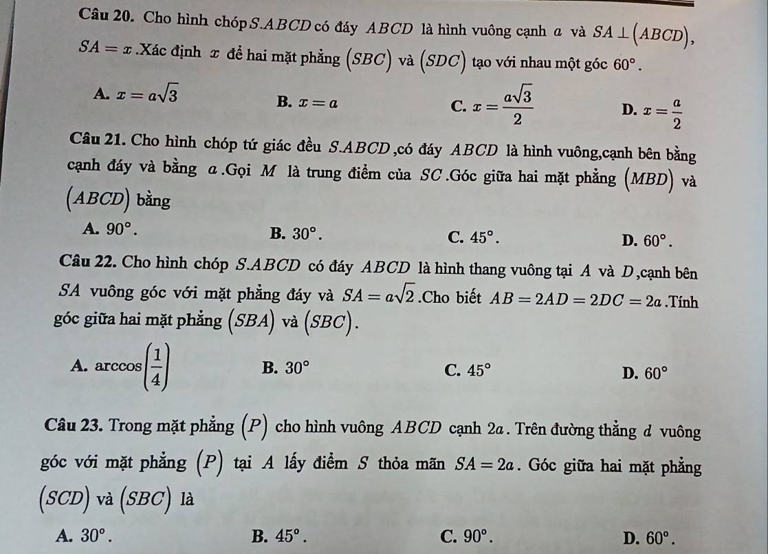 Cho hình chóp S. ABCD có đáy ABCD là hình vuông cạnh a và SA⊥ (ABCD),
SA=x.Xác định π để hai mặt phẳng (SBC) và (SDC) tạo với nhau một góc 60°.
A. x=asqrt(3)
B. x=a
C. x= asqrt(3)/2 
D. x= a/2 
Câu 21. Cho hình chóp tứ giác đều S. ABCD ,có đáy ABCD là hình vuông,cạnh bên bằng
cạnh đáy và bằng α.Gọi M là trung điểm của SC.Góc giữa hai mặt phẳng (MBD) và
(ABCD) bằng
A. 90°. B. 30°. C. 45°. D. 60°. 
Câu 22. Cho hình chóp S. ABCD có đáy ABCD là hình thang vuông tại A và D,cạnh bên
SA vuông góc với mặt phẳng đáy và SA=asqrt(2).Cho biết AB=2AD=2DC=2a.Tính
góc giữa hai mặt phẳng (SBA) và (SBC).
A. arccos ( 1/4 )
B. 30° C. 45° D. 60°
Câu 23. Trong mặt phẳng (P) cho hình vuông ABCD cạnh 2a . Trên đường thẳng d vuông
góc với mặt phẳng (P) tại A lấy điểm S thỏa mãn SA=2a. Góc giữa hai mặt phẳng
(s bigcirc D ) và (SBC) là
A. 30°. B. 45°. C. 90°. D. 60°.