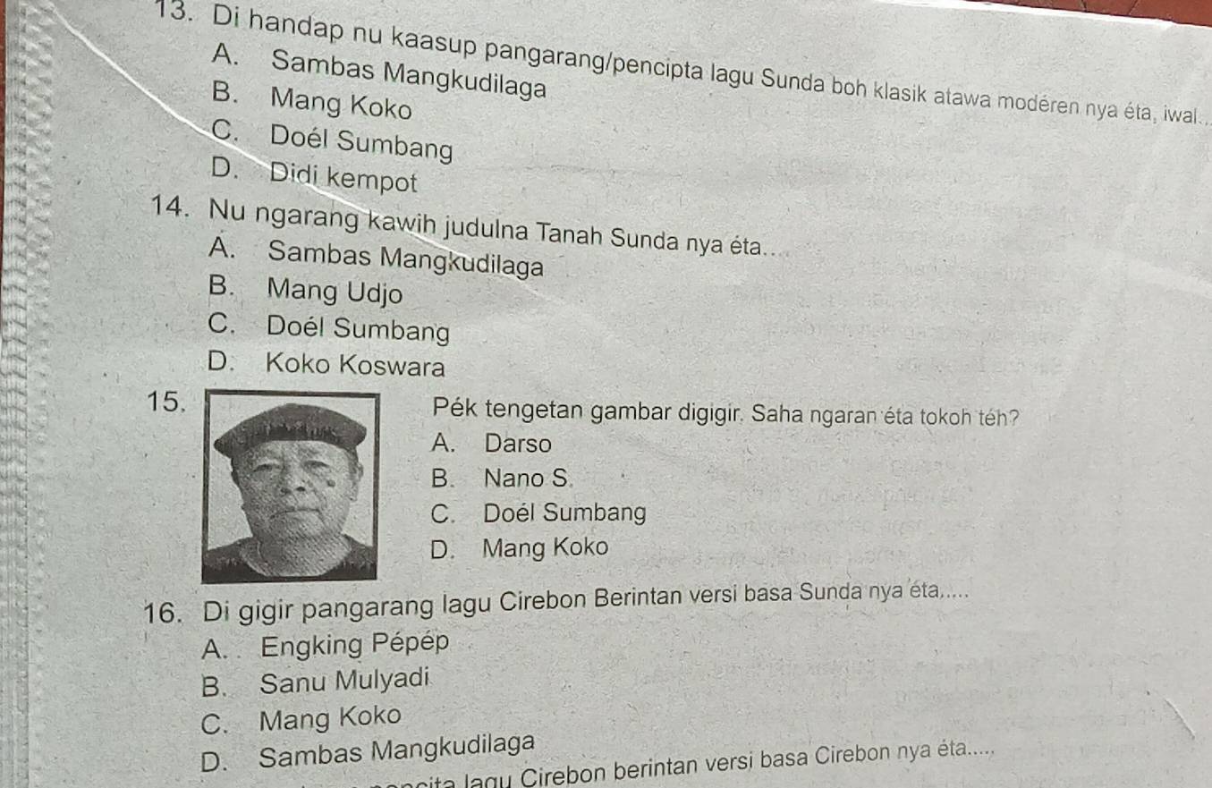 Di handap nu kaasup pangarang/pencipta lagu Sunda boh klasik atawa modéren nya éta, iwal.
A. Sambas Mangkudilaga
B. Mang Koko
C. Doél Sumbang
D. Didi kempot
14. Nu ngarang kawih judulna Tanah Sunda nya éta.
A. Sambas Mangkudilaga
B. Mang Udjo
C. Doél Sumbang
D. Koko Koswara
15.Pék tengetan gambar digigir. Saha ngaran éta tokoh téh?
A. Darso
B. Nano S
C. Doél Sumbang
D. Mang Koko
16. Di gigir pangarang lagu Cirebon Berintan versi basa Sunda nya éta.....
A. Engking Pépép
B. Sanu Mulyadi
C. Mang Koko
D. Sambas Mangkudilaga
nita lagu Cirebon berintan versi basa Cirebon nya éta.....