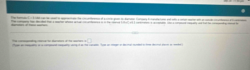 The Ng:ua C4 3346 can be used to approxmatie the circumference of a circle given its diameter. Company A manufactures and sells a certain washer wth an outside circumference of 5 centmetens
The company has decided that a washer whose actual cincumference is in the interval 5.B sC s6.1 centimeters is acceptable. Use a compound inequality and find the conespondres ntenval for 
danaters of these washers. 
The comesponding inerval for dumeters of the wachers is □
(Tyger an inersuality or a compound inerquality using d as the varable. Type an integer or decimal rounded to three decimal places as needed )