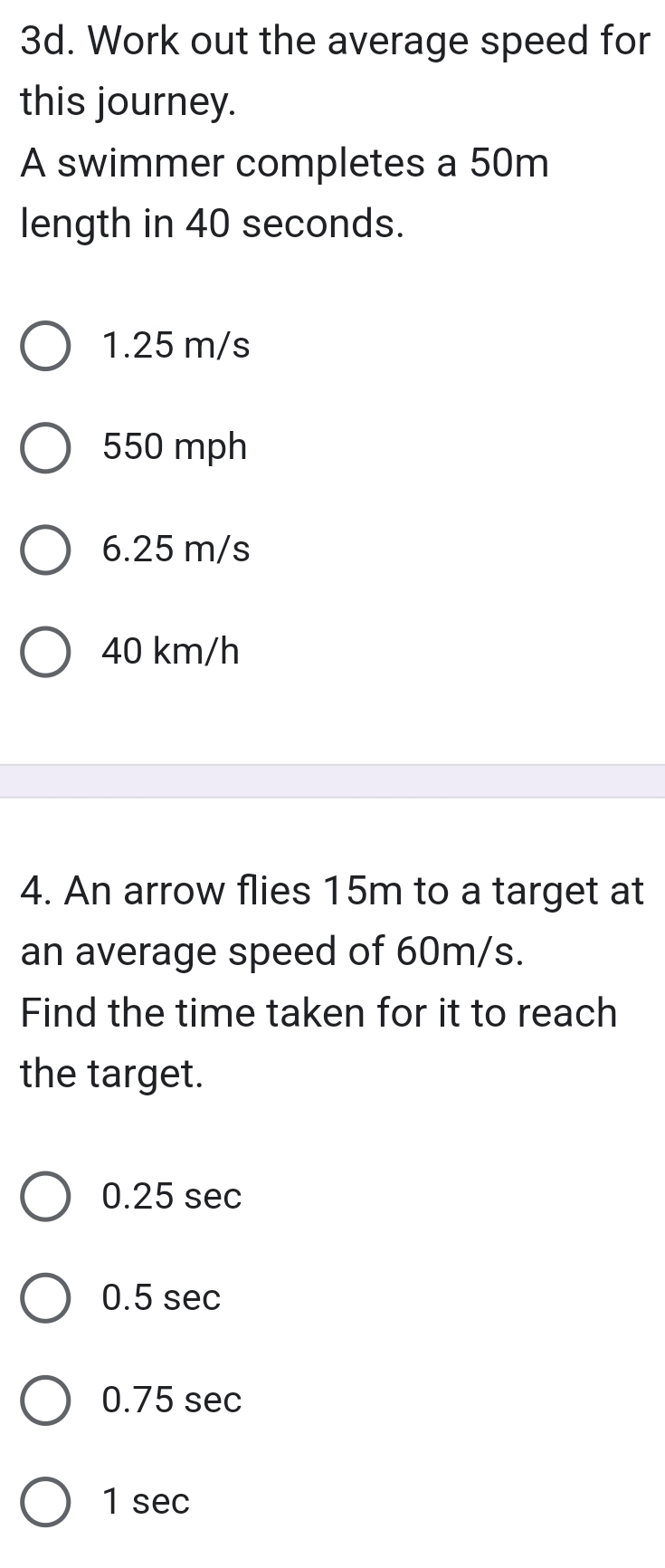 Work out the average speed for
this journey.
A swimmer completes a 50m
length in 40 seconds.
1.25 m/s
550 mph
6.25 m/s
40 km/h
4. An arrow flies 15m to a target at
an average speed of 60m/s.
Find the time taken for it to reach
the target.
0.25 sec
0.5 sec
0.75 sec
1 sec