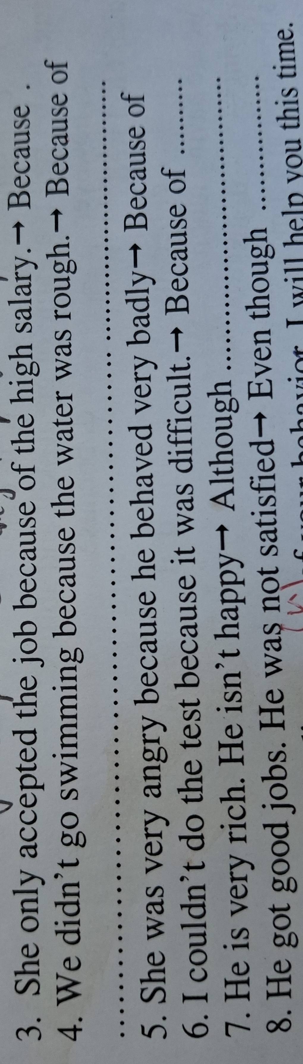 She only accepted the job because of the high salary.→ Because . 
4. We didn’t go swimming because the water was rough.→ Because of 
_ 
_ 
5. She was very angry because he behaved very badly→ Because of 
6. I couldn’t do the test because it was difficult.→ Because of_ 
7. He is very rich. He isn’t happy→ Although_ 
8. He got good jobs. He was not satisfied→ Even though_ 
ahavior. I will help you this time.