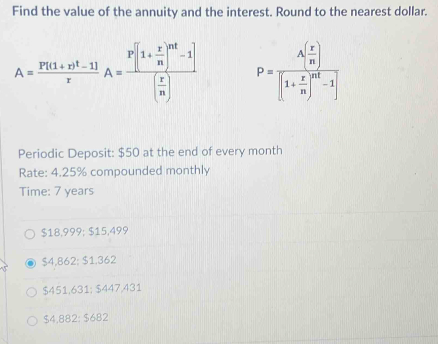 Find the value of the annuity and the interest. Round to the nearest dollar.
A=frac P[(1+r)^t-1]rA=frac P[(1+ r/n )^nt-1]( r/n )
P=frac A( r/n )[(1+ r/n )^nt-1]
Periodic Deposit: $50 at the end of every month
Rate: 4.25% compounded monthly
Time: 7 years
$18,999; $15,499
$4,862; $1,362
$451,631; $447,431
$4,882 : $682