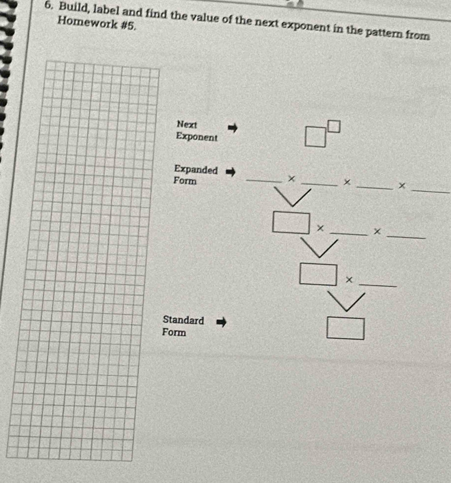 Build, label and find the value of the next exponent in the pattern from 
Homework #5. 
Next 
Exponent
□^(□)
Expanded 
_ 
_× 
Form _x _× 
_ 
_ □ *
_ □ *
Standard 
Form
□°