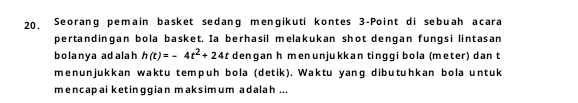 20, Seorang pemain basket sedang mengikuti kontes 3 -Point di sebuah acara 
pertandingan bola basket. Ia berhasil melakukan shot dengan fungsi lintasan 
bolanya adalah h(t)=-4t^2+24t dengan h menunjukkan tinggi bola (meter) dan t
menunjukkan waktu tempuh bola (detik). Waktu yang dibutuhkan bola untuk 
mencapai ketinggian maksimum adalah ...