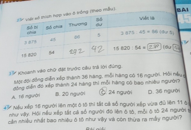 ẫu).
I
37 Khoanh vào chữ đặt trước câu trà lời đúng.
Một đội đồng diễn xếp thành 36 hàng, mỗi hàng có 16 người. Hỏi nếu
đồng diễn đó xếp thành 24 hàng thì mỗi hàng có bao nhiêu người?
A. 16 người B. 20 người C. 24 người D. 36 người
4ừ Nếu xếp 16 người lên một ô tô thì tất cả số người xếp vừa đù lên 11 ô
như vậy. Hỏi nếu xếp tất cả số người đó lên ô tô, mỗi ô tô 24 người t
cần nhiều nhất bao nhiêu ô tô như vậy và còn thừa ra mấy người?
Dải giải