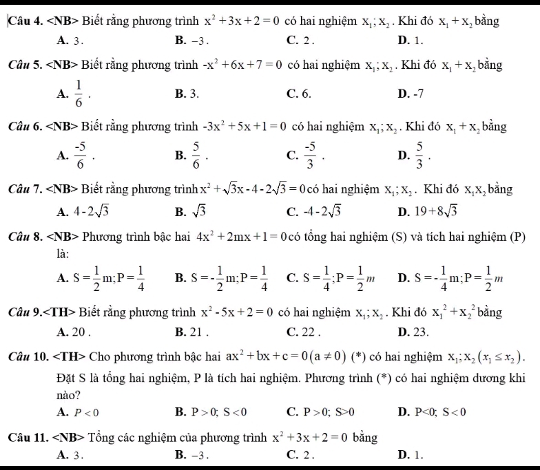 ∠ NB> Biết rằng phương trình x^2+3x+2=0 có hai nghiệm x_1;x_2. Khi đó x_1+x_2 bằng
A. 3 . B. -3 . C. 2 . D. 1.
Câu 5. ∠ NB> Biết rằng phương trình -x^2+6x+7=0 có hai nghiệm X_1;X_2. Khi đó x_1+x_2 bằng
A.  1/6 · B. 3. C. 6. D. -7
Câu 6. ∠ NB> Biết rằng phương trình -3x^2+5x+1=0 có hai nghiệm X_1;X_2. Khi đó X_1+X_2 bằng
A.  (-5)/6 . B.  5/6 · C.  (-5)/3 . D.  5/3 .
Câu 7. ∠ NB> Biết rằng phương trình x^2+sqrt(3)x-4-2sqrt(3)=0 có hai nghiệm X_1;X_2. Khi đó X_1X_2 bằng
A. 4-2sqrt(3) B. sqrt(3) C. -4-2sqrt(3) D. 19+8sqrt(3)
Câu 8. ∠ NB> Phương trình bậc hai 4x^2+2mx+1=0 có tổng hai nghiệm (S) và tích hai nghiệm (P)
là:
A. S= 1/2 m;P= 1/4  B. S=- 1/2 m;P= 1/4  C. S= 1/4 ;P= 1/2 m D. S=- 1/4 m;P= 1/2 m
Câu 9: Biết rằng phương trình x^2-5x+2=0 có hai nghiệm X_1;X_2. Khi đó x_1^(2+x_2^2 bằng
A. 20 . B. 21 . C. 22 . D. 23.
Câu 10. ∠ TH> Cho phương trình bậc hai ax^2)+bx+c=0(a!= 0) (*) có hai nghiệm x_1;x_2(x_1≤ x_2).
Đặt S là tổng hai nghiệm, P là tích hai nghiệm. Phương trình (*) có hai nghiệm dương khi
nào?
A. P<0</tex> B. P>0;S<0</tex> C. P>0;S>0 D. P<0;S<0</tex>
Câu 11. ∠ NB> Tổng các nghiệm của phương trình x^2+3x+2=0 bǎng
A. 3 . B. -3 . C. 2 . D. 1.