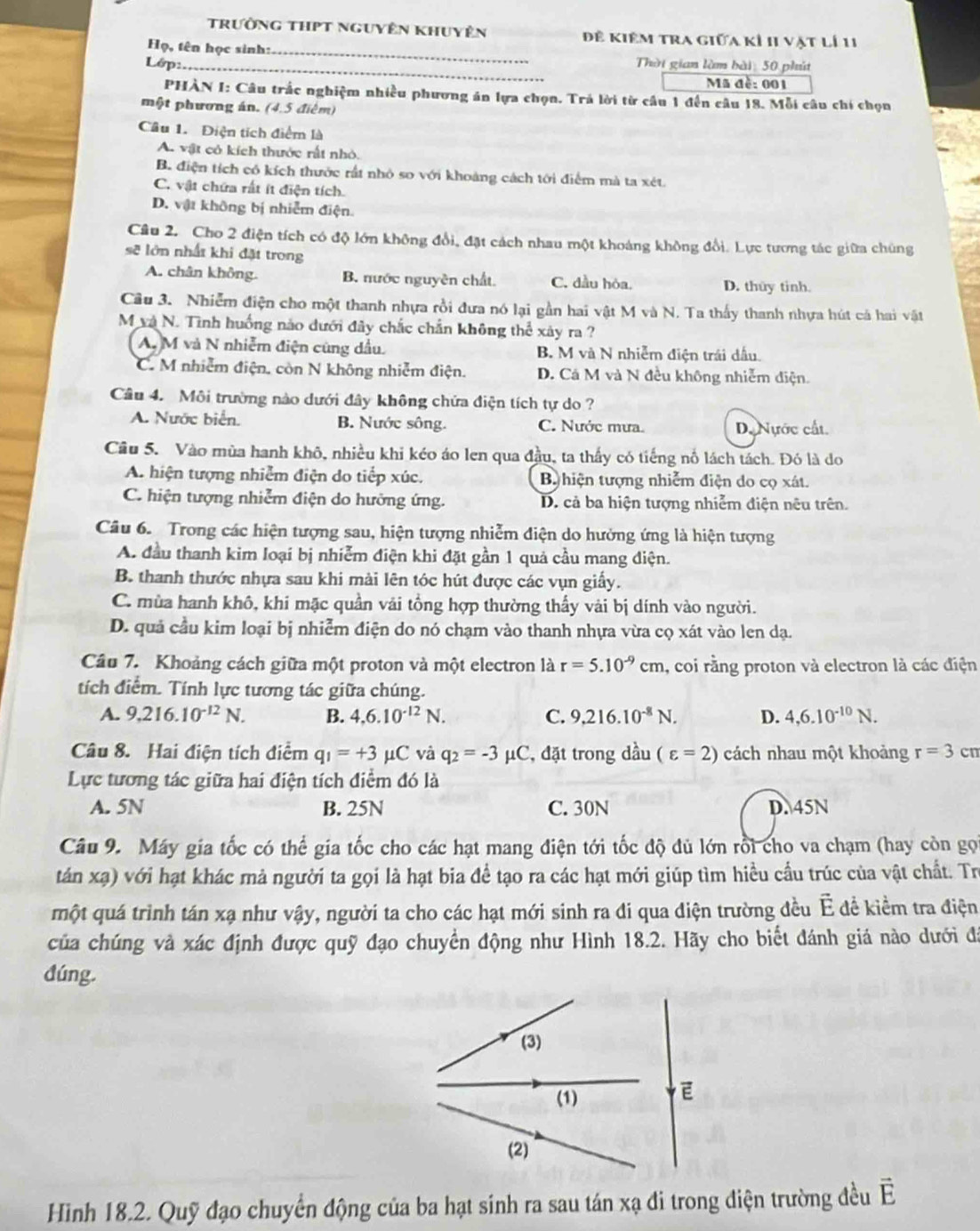 Trường thPT nguyên khuyên Đề Kiêm tra giữa kỉ II vật lí 11
_
Họ, tên học sinh:
Lớp._ Thời gian làm bài: 50 phút
Mã đề: 001
PHÀN I: Câu trắc nghiệm nhiều phương án lựa chọn. Trả lời từ cầu 1 đến câu 18. Mỗi câu chí chọn
một phương án. (4,5 điểm)
Câu 1. Điện tích điểm là
A. vật có kích thước rất nhỏ.
B. điện tích có kích thước rất nhỏ so với khoảng cách tới điểm mà ta xét.
C. vật chứa rất ít điện tích.
D. vật không bị nhiễm điện.
Câu 2. Cho 2 điện tích có độ lớn không đổi, đặt cách nhau một khoảng không đổi. Lực tương tác giữa chùng
sẽ lớn nhất khi đặt trong
A. chân không. B. nước nguyên chất. C. đầu hỏa, D. thuy tinh.
Câu 3. Nhiễm điện cho một thanh nhựa rồi đưa nó lại gần hai vật M và N. Ta thấy thanh nhựa hút cá hai vật
M và N. Tình huống nào dưới đây chắc chắn không thể xây ra ?
A, M và N nhiễm điện cùng dầu. B. M và N nhiễm điện trái dấu.
C. M nhiễm điện, còn N không nhiễm điện. D. Cá M và N đều không nhiễm điện.
Cầâu 4. Môi trường nào dưới đây không chứa điện tích tự do ?
A. Nước biển. B. Nước sông. C. Nước mưa. D. Nựớc cất.
Cầu 5. Vào mùa hanh khô, nhiều khi kéo áo len qua đầu, ta thấy có tiếng nổ lách tách. Đó là do
A. hiện tượng nhiễm điện do tiếp xúc. B hiện tượng nhiễm điện do cọ xát.
C. hiện tượng nhiễm điện do hưởng ứng. D. cả ba hiện tượng nhiễm điện nêu trên.
Câu 6. Trong các hiện tượng sau, hiện tượng nhiễm điện do hưởng ứng là hiện tượng
A. đầu thanh kim loại bị nhiễm điện khi đặt gần 1 quả cầu mang điện.
B. thanh thước nhựa sau khi mài lên tóc hút được các vụn giấy.
C. mùa hanh khô, khi mặc quần vải tổng hợp thường thấy vài bị dính vào người.
D. quả cầu kim loại bị nhiễm điện do nó chạm vào thanh nhựa vừa cọ xát vào len dạ.
Câu 7. Khoảng cách giữa một proton và một electron là r=5.10^(-9)cm , coi rằng proton và electron là các điện
tích điểm. Tính lực tương tác giữa chúng.
A. 9.216.10^(-12)N. B. 4,6.10^(-12)N. C. 9,216.10^(-8)N. D. 4,6.10^(-10)N.
Câu 8. Hai điện tích điểm q_1=+3mu C và q_2=-3 mu C C, đặt trong dầu (varepsilon =2) cách nhau một khoảng r=3 cn
Lực tương tác giữa hai điện tích điểm đó là
A. 5N B. 25N C. 30N D. 45N
Câu 9. Máy gia tốc có thể gia tốc cho các hạt mang điện tới tốc độ đủ lớn rồi cho va chạm (hay còn gọi
tán xạ) với hạt khác mả người ta gọi là hạt bia để tạo ra các hạt mới giúp tìm hiều cầu trúc của vật chất. Trị
một quá trình tán xạ như vậy, người ta cho các hạt mới sinh ra đi qua diện trường đều É để kiểm tra điện
của chúng và xác định được quỹ đạo chuyền động như Hình 18.2. Hãy cho biết đánh giá nào dưới đá
dúng.
Hình 18.2. Quỹ đạo chuyển động của ba hạt sinh ra sau tán xạ đi trong diện trường đều vector E