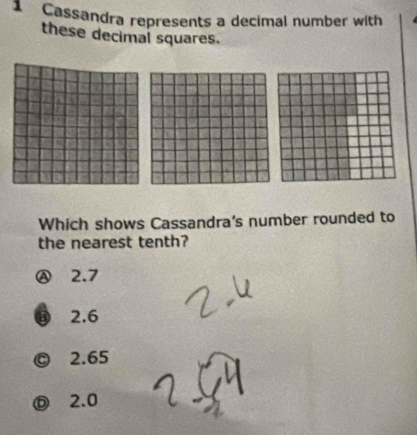 Cassandra represents a decimal number with
these decimal squares.
Which shows Cassandra's number rounded to
the nearest tenth?
Ⓐ 2.7
⑬ 2.6
© 2.65
Ⓓ 2.0