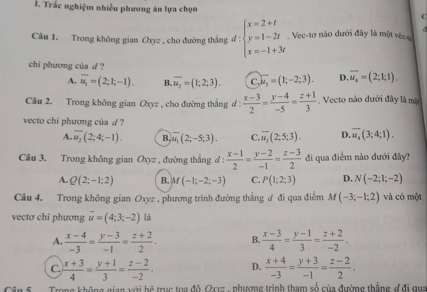 Trắc nghiệm nhiều phương án lựa chọn
C
a
Câu 1. Trong không gian Oxyz , cho đường thẳng d : beginarrayl x=2+t y=1-2t x=-1+3tendarray.. Vec-tơ nào dưới đây là một véc-tơ
chi phương của d ?
A. vector u_1=(2;1;-1). B. overline u_2=(1;2;3). C. overline u_3=(1;-2;3). D. overline u_4=(2;1;1).
Câu 2. Trong không gian C xyz . * , cho đường thẳng d :  (x-3)/2 = (y-4)/-5 = (z+1)/3 .  Vecto nào dưới đây là một
vecto chi phương của d ?
D.
A. overline u_2(2;4;-1). overline u_1(2;-5;3). C. overline u_3(2;5;3). overline u_4(3;4;1).
B.
Câu 3. Trong không gian Oxyz , đường thẳng d :  (x-1)/2 = (y-2)/-1 = (z-3)/2  đi qua điểm nào dưới đây?
A. Q(2;-1;2) B. M(-1;-2;-3) C. P(1;2;3) D. N(-2;1;-2)
Câu 4. Trong không gian Oxyz , phương trình đường thẳng đ đi qua điểm M(-3;-1;2) và có một
vectơ chi phương vector u=(4;3;-2) là
A.  (x-4)/-3 = (y-3)/-1 = (z+2)/2 .  (x-3)/4 = (y-1)/3 = (z+2)/-2 .
B.
D.
C.  (x+3)/4 = (y+1)/3 = (z-2)/-2 .  (x+4)/-3 = (y+3)/-1 = (z-2)/2 .
Câu 5  Trong không gian với hệ trục toa đô Oxvz , phương trình tham số của đường thắng d đi qua