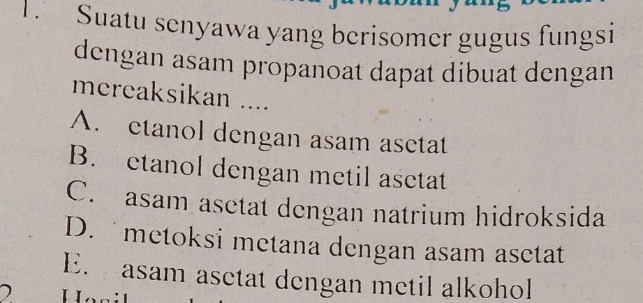 Suatu senyawa yang berisomer gugus fungsi
dengan asam propanoat dapat dibuat dengan
mcreaksikan ....
A. etanol dengan asam asetat
B. etanol dengan metil asetat
C. asam asetat dengan natrium hidroksida
D. metoksi metana dengan asam asetat
E. asam asetat dengan metil alkohol