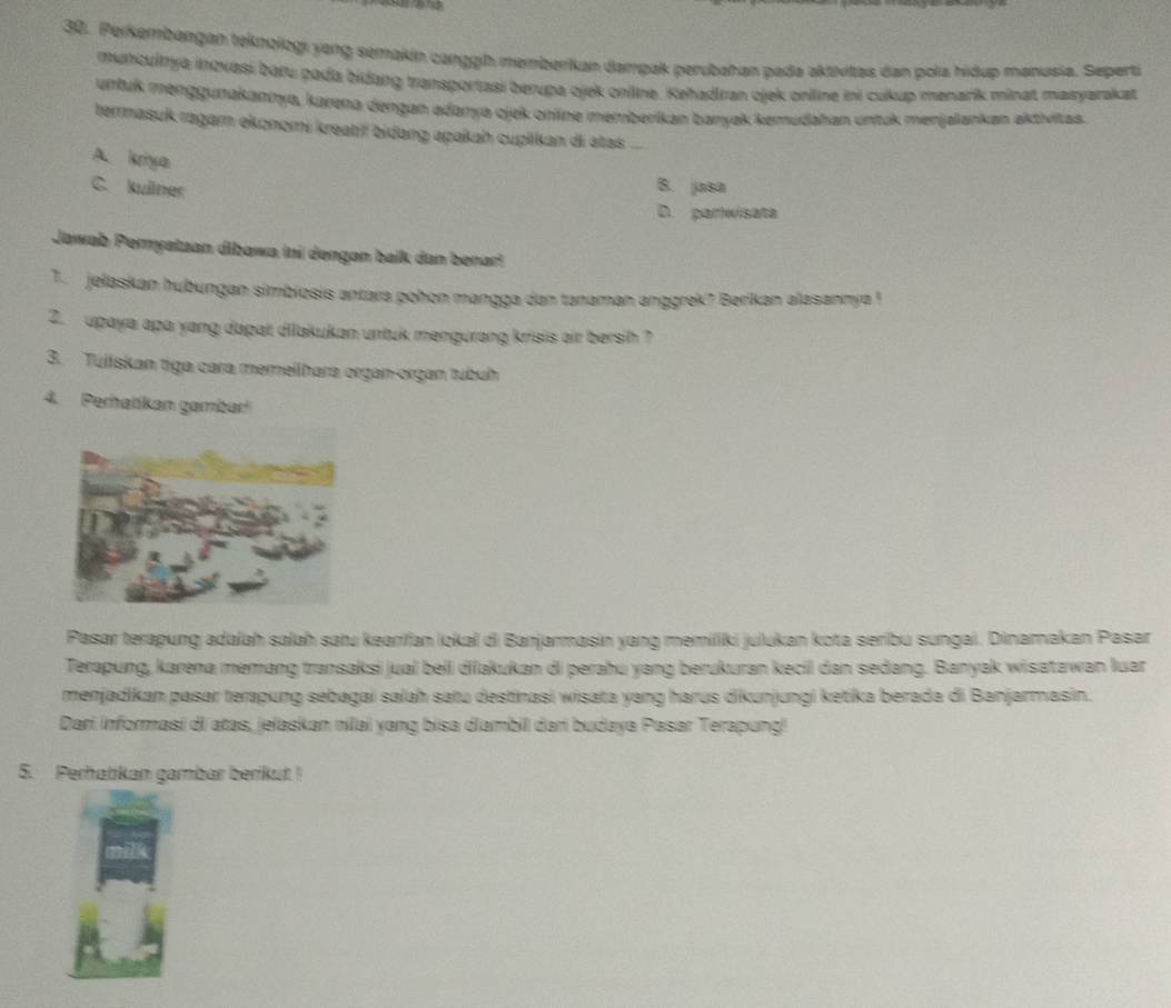 Perkembangan teknologi yang semakin carggin memberikan dampak perubahan pada aktivitas dan pola hiệup manusia. Seperti
muncultya inovasi baɾu pada bidang transportasi berupa ojek onilne. Kehadiran ojek onlline ini cukup menarík minat masyarakat
urtuk menggunakannya, karena dengan adanya ojek onne memberikan baryak kemudahan untuk menjaiankan aktivitas
termasuk ragam ekonomi kreatiř bidang apakah cuplikan di atss ...
A. kriya
C. kullner B. jasa
D. parwisata
Jawab Perryataan dibawa (ni dengan baik dan benar)
T. jelaskan hubungan simbiosis antara pohon mangga dan tanaman anggrek? Berikan alasannya !
2. upaya apa yang dapat dilakukan untuk mengurang krisis air bersih ?
3. Tuliskan tiga cara memellhara organ-organ tubuh
4. Peratkan gambar
Pasar terapung adaíah salah satu kearifan lokal di Banjarmasin yang memiliki julukan kota seribu sungai. Dinamakan Pasar
Terapung, karena memang transaksi jual beli diiakukan di perahu yang berukuran kecii dan sedang. Banyak wisatawan luar
menjadikan pasar terapung sebagai salah satu destinasi wisata yang harus dikunjungi ketika berada di Banjarmasin.
Dari informasi di atas, jelaskan nilai yang bisa diambil darí budaya Pasar Terapung!
5. Perhatikan gambar berikut !