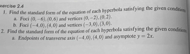 xercise 2.4 
J. Find the standard form of the equation of each hyperbola satisfying the given condition 
a. Foci (0,-6),(0,6) and vertices (0,-2),(0,2). 
b. Foci (-4,0),(4,0) and vertices (-3,0), (3,0). 
2. Find the standard form of the equation of each hyperbola satisfying the given condition 
a. Endpoints of transverse axis (-4,0), (4,0) and asymptote y=2x.