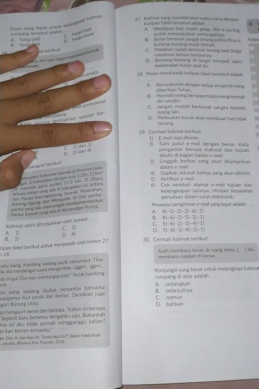 Frasa yang tepat untuk melengkapi kalima
27. Kalimat yang memiliki latar waktu sama dengan
kutipan fabel tersebut adalah . . B.
C. harga mati
A. Meskipun hari masih gelap. Rio si kucing
rumpang tersebut adalah . .
D. harga tawar
sudah menunjukkan semangatnya.
A. harga jadi B. Bulan bersinar sangat terang ketika Rica si Kutipo
B. harga heli kunang-kunang mulai menari
24 C at berikut! C. Matahari sudah bersinar terang saat Singa
menemui teman-temannya.
ng dari luar negeri membawa banyak
D. Bintang-bintang di langit menjadi saksi
e t
kedamaian hutan saat itu.
ema ta
28. Pesan moral pada kutipan fabel tersebut adalah
De m  cn d
A. Bersyukurlah dengan setiap anugerah yang
diberikan Tuhan.
B. Hormati orang lain seperti kita menghormati
n ebih profesional
diri sendiri.
C. Jangan mudah berburuk sangka kepada
orang lain.
usa mendatang.
D. Perbuatan buruk akan membuat hati tidak 31
Kami merasa terinspirasi setelah ber-
tenang.
31
29. Cermati kalimat berikut!
3
1) E-mail siap dikirim.
4) D. 2) dan 4) C. 2) dan 3)
2) Tulis judul e-mail dengan benar. Kata
pengantar berupa maksud dan tujuan
31
ditulis di bagian badan e-mail.
paragraf berikut!
3) Unggah berkas yang akan dilampirkan
abupaten Kebumen berada di Provinsi Jawa
dalam e-mail.
gah. 2) Kabupaten dengan luas 1.281,1 2km^2
4) Siapkan seluruh berkas yang akan dikirim.
ini memiliki garis pantai 57,5 km. 3) Objek
5) Aktifkan e-mail.
wisata bahari yang ada di kabupaten ini, antara
6) Cek kembali alamat e-mail tujuan dan
lain Pantai Karangbolong, Suwuk, Petanahan,
kelengkapan lainnya. Hindari kesalahan
Karang Agung, dan Menganti. 4) Dari pantai-
penulisan dalam surat elektronik.
Prosedur pengiriman e-mail yang tepat adalah . . . .
pantai yang ada, saya sangat merekomendasikan
Pantai Suwuk yang ada di Kecamatan Puring.
A. 4)-5)-2)-3)-6)-1)
Kalimat opini ditunjukkan oleh nomor . . . .
B. 4)-6)-2)-5)-3)-1)
C. 5)-6)-2)-3)-4)-1)
C. 3)
A. 1) D. 5)-6)-3)-4)-2)-1)
D. 4)
B. 2) 30. Cermati kalimat berikut!
tipan fabel berikut untuk menjawab soal nomor 27
28. Ayah membaca koran di ruang tamu, [. . .] ibu
membaca majalah di kamar.
uatu siang, Kambing sedang asyik merumput. Tiba-
Konjungsi yang tepat untuk melengkapi kalima
ba, dia mendengar suara mengerikan. Gggrrr... ggrrr...
da singa! Dia mau memangsa kita!" Teriak kambing
rumpang di atas adalah . . . .
nik. A. sedangkan
sa yang sedang duduk bersantai bersama B. selanjutnya
uarganya ikut panik dan berlari. Demikian juga C. namun
gan Burung Unta. D. bahkan
ga mengaum keras dan berkata, "Kalian ini kenapa
Seperti baru bertemu denganku saja. Bukankah
ma ini aku tidak pernah mengganggu kalian?
n kan teman-temanku,"
er: Dian K. dan Aan W, "Suara Apa Itu?" dalam Fabel Anak
Jakarta, Bhuana Ilmu Populer, 2016