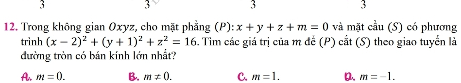 3
3
3
3
12. Trong không gian Oxyz, cho mặt phẳng (P): x+y+z+m=0 và mặt cầu (S) có phương
trình (x-2)^2+(y+1)^2+z^2=16. Tìm các giá trị của m để (P) cắt (S) theo giao tuyến là
đường tròn có bán kính lớn nhất?
A. m=0. B. m!= 0. C. m=1. D. m=-1.